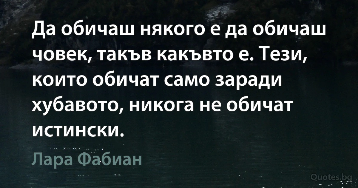 Да обичаш някого е да обичаш човек, такъв какъвто е. Тези, които обичат само заради хубавото, никога не обичат истински. (Лара Фабиан)