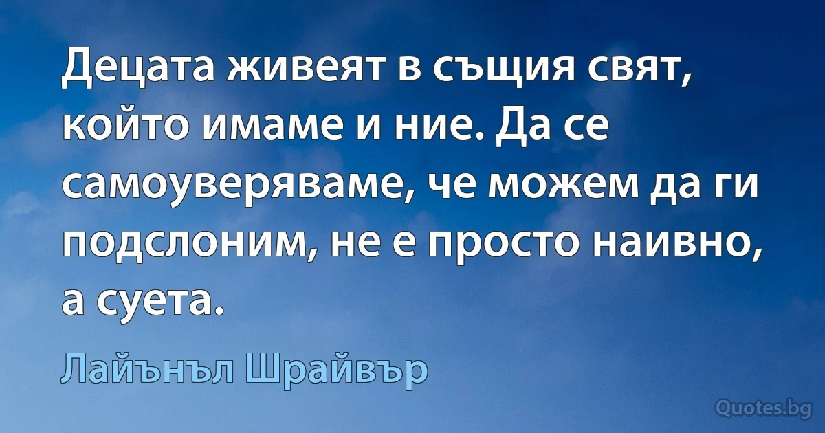 Децата живеят в същия свят, който имаме и ние. Да се самоуверяваме, че можем да ги подслоним, не е просто наивно, а суета. (Лайънъл Шрайвър)