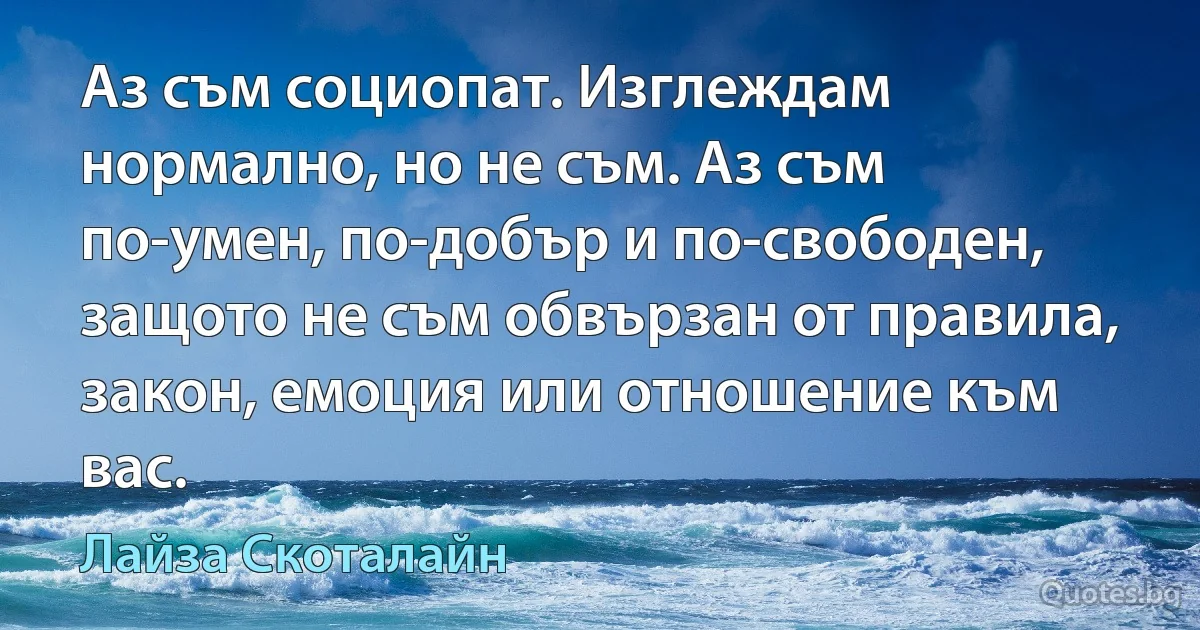 Аз съм социопат. Изглеждам нормално, но не съм. Аз съм по-умен, по-добър и по-свободен, защото не съм обвързан от правила, закон, емоция или отношение към вас. (Лайза Скоталайн)