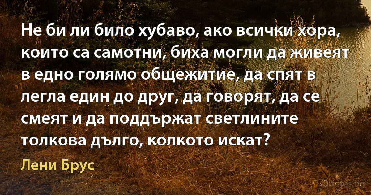 Не би ли било хубаво, ако всички хора, които са самотни, биха могли да живеят в едно голямо общежитие, да спят в легла един до друг, да говорят, да се смеят и да поддържат светлините толкова дълго, колкото искат? (Лени Брус)