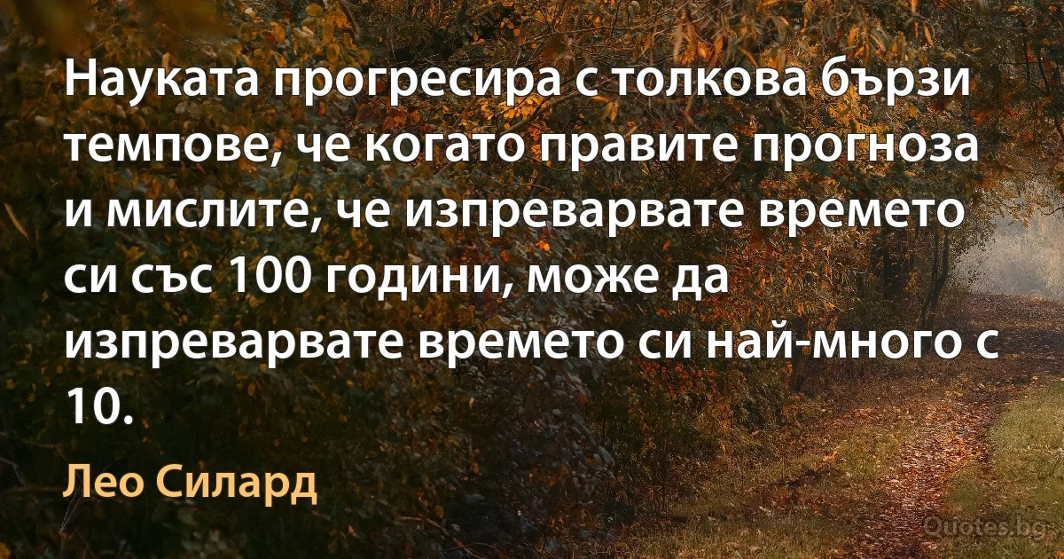 Науката прогресира с толкова бързи темпове, че когато правите прогноза и мислите, че изпреварвате времето си със 100 години, може да изпреварвате времето си най-много с 10. (Лео Силард)