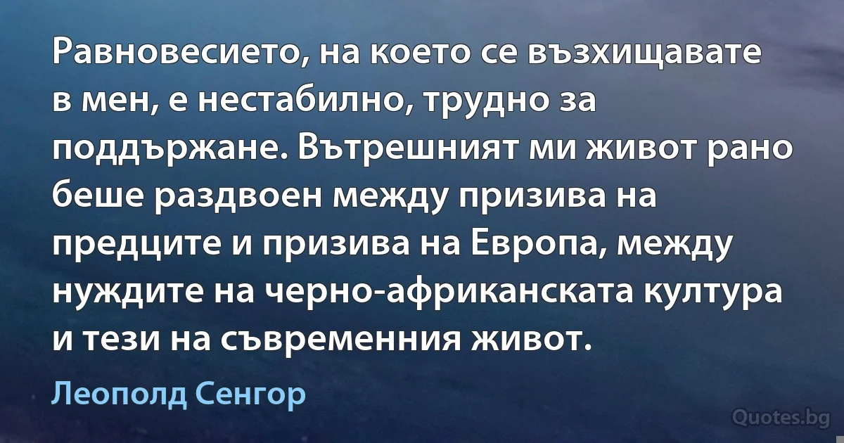 Равновесието, на което се възхищавате в мен, е нестабилно, трудно за поддържане. Вътрешният ми живот рано беше раздвоен между призива на предците и призива на Европа, между нуждите на черно-африканската култура и тези на съвременния живот. (Леополд Сенгор)