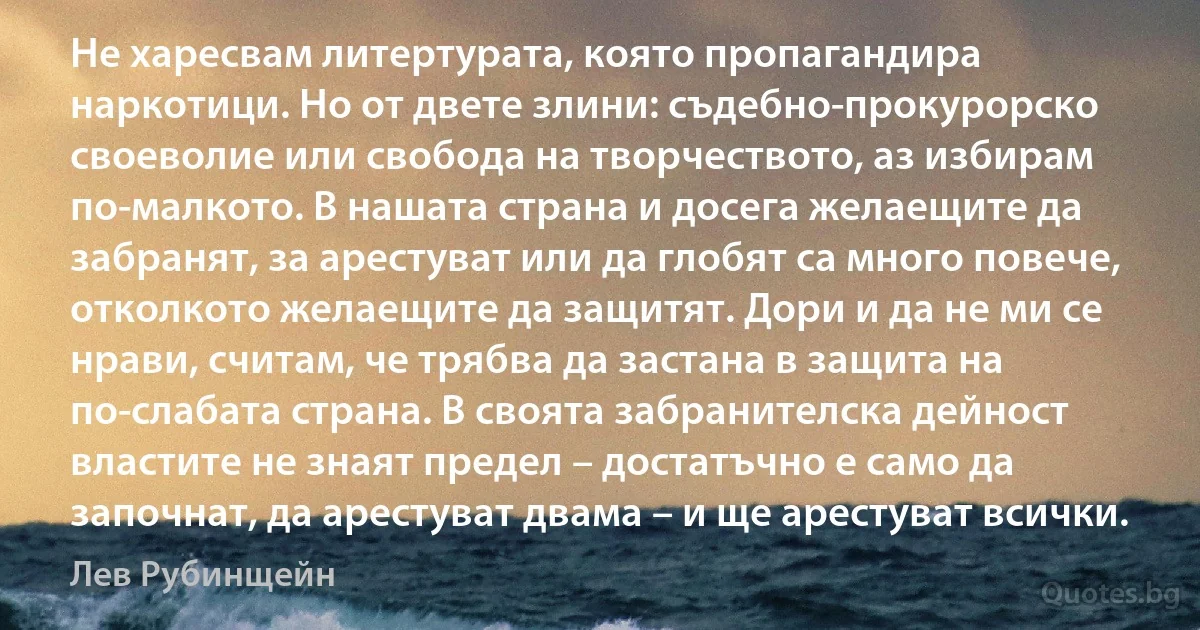 Не харесвам литертурата, която пропагандира наркотици. Но от двете злини: съдебно-прокурорско своеволие или свобода на творчеството, аз избирам по-малкото. В нашата страна и досега желаещите да забранят, за арестуват или да глобят са много повече, отколкото желаещите да защитят. Дори и да не ми се нрави, считам, че трябва да застана в защита на по-слабата страна. В своята забранителска дейност властите не знаят предел – достатъчно е само да започнат, да арестуват двама – и ще арестуват всички. (Лев Рубинщейн)