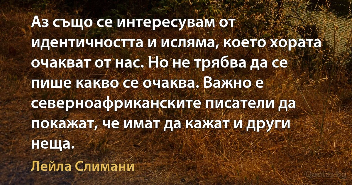 Аз също се интересувам от идентичността и исляма, което хората очакват от нас. Но не трябва да се пише какво се очаква. Важно е северноафриканските писатели да покажат, че имат да кажат и други неща. (Лейла Слимани)