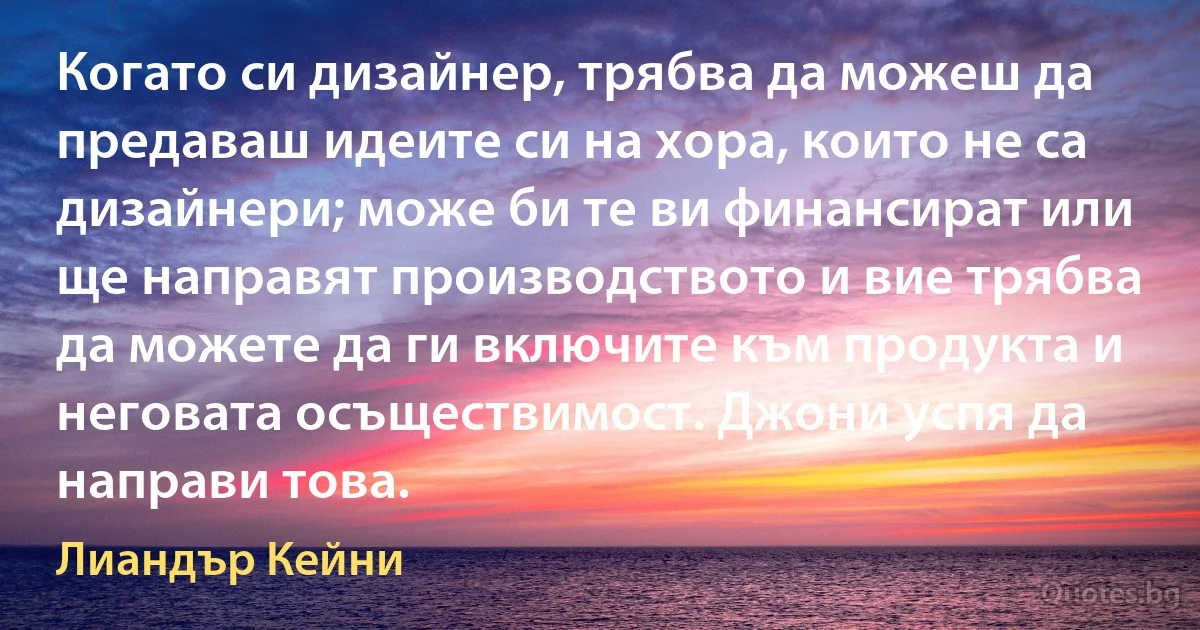 Когато си дизайнер, трябва да можеш да предаваш идеите си на хора, които не са дизайнери; може би те ви финансират или ще направят производството и вие трябва да можете да ги включите към продукта и неговата осъществимост. Джони успя да направи това. (Лиандър Кейни)