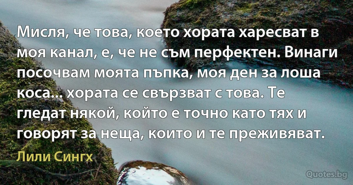 Мисля, че това, което хората харесват в моя канал, е, че не съм перфектен. Винаги посочвам моята пъпка, моя ден за лоша коса... хората се свързват с това. Те гледат някой, който е точно като тях и говорят за неща, които и те преживяват. (Лили Сингх)