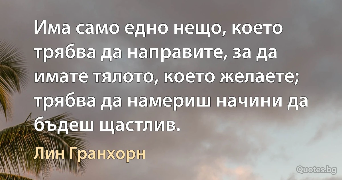 Има само едно нещо, което трябва да направите, за да имате тялото, което желаете; трябва да намериш начини да бъдеш щастлив. (Лин Гранхорн)