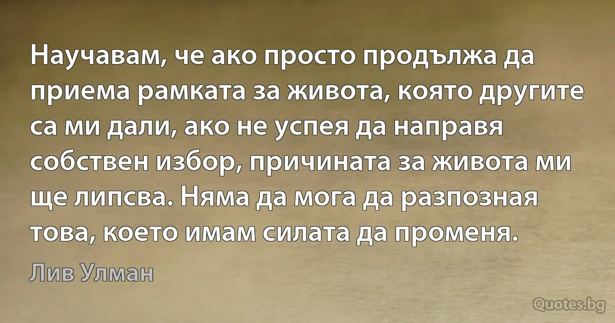 Научавам, че ако просто продължа да приема рамката за живота, която другите са ми дали, ако не успея да направя собствен избор, причината за живота ми ще липсва. Няма да мога да разпозная това, което имам силата да променя. (Лив Улман)