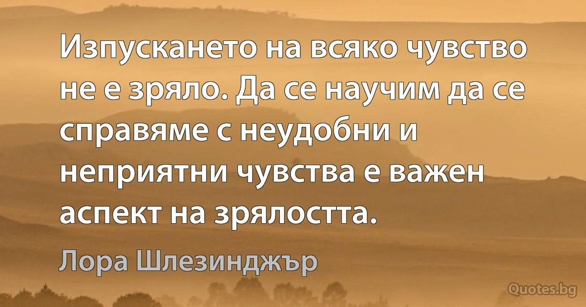 Изпускането на всяко чувство не е зряло. Да се научим да се справяме с неудобни и неприятни чувства е важен аспект на зрялостта. (Лора Шлезинджър)