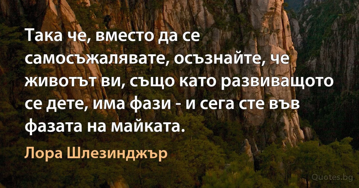 Така че, вместо да се самосъжалявате, осъзнайте, че животът ви, също като развиващото се дете, има фази - и сега сте във фазата на майката. (Лора Шлезинджър)