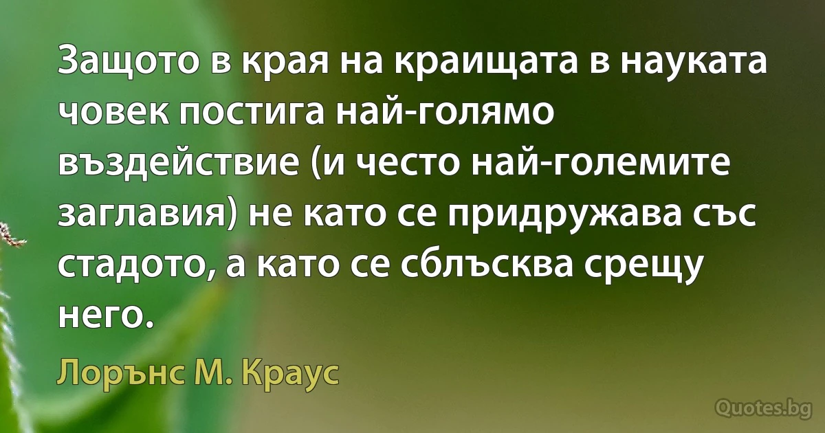 Защото в края на краищата в науката човек постига най-голямо въздействие (и често най-големите заглавия) не като се придружава със стадото, а като се сблъсква срещу него. (Лорънс M. Краус)