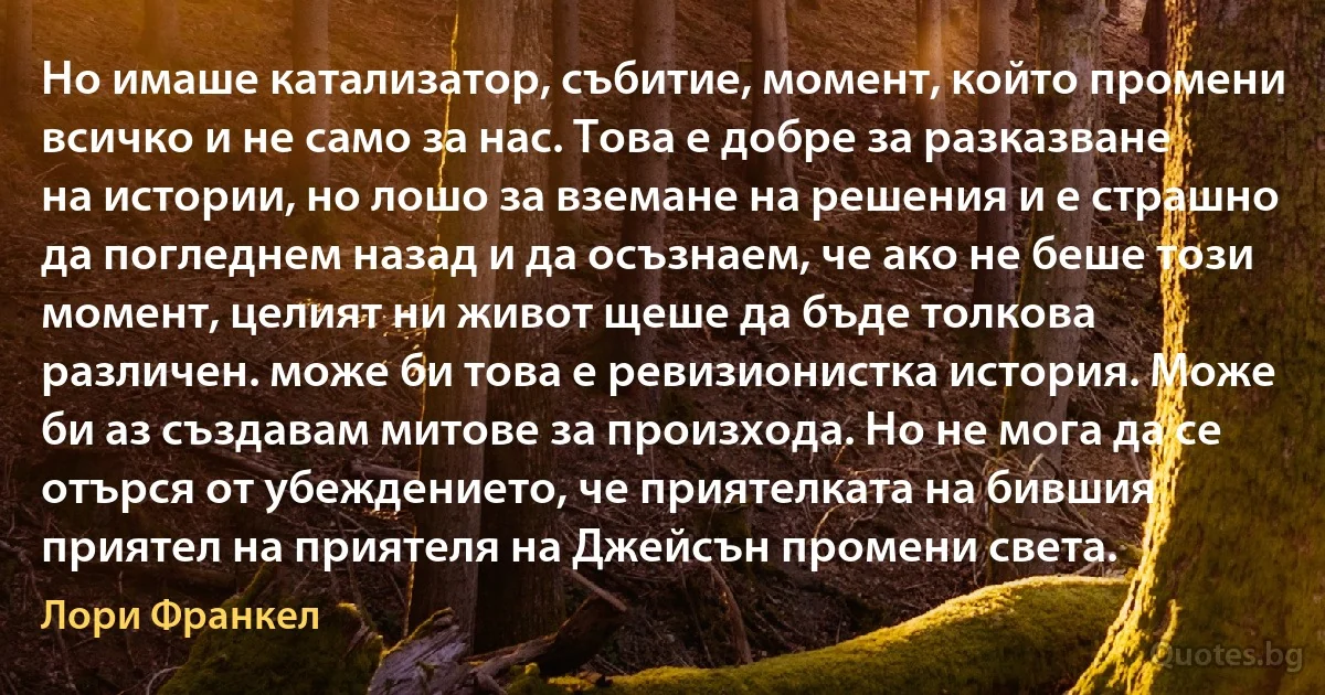 Но имаше катализатор, събитие, момент, който промени всичко и не само за нас. Това е добре за разказване на истории, но лошо за вземане на решения и е страшно да погледнем назад и да осъзнаем, че ако не беше този момент, целият ни живот щеше да бъде толкова различен. може би това е ревизионистка история. Може би аз създавам митове за произхода. Но не мога да се отърся от убеждението, че приятелката на бившия приятел на приятеля на Джейсън промени света. (Лори Франкел)