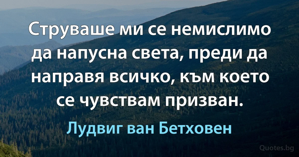 Струваше ми се немислимо да напусна света, преди да направя всичко, към което се чувствам призван. (Лудвиг ван Бетховен)