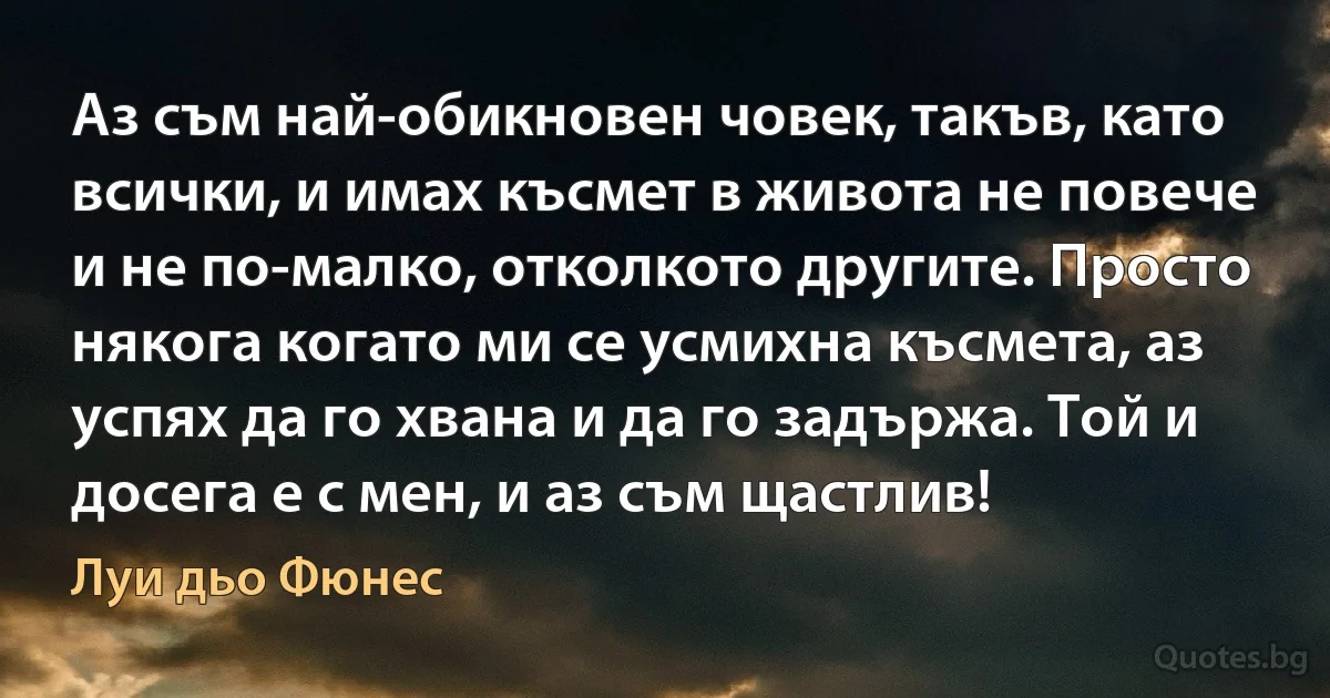 Аз съм най-обикновен човек, такъв, като всички, и имах късмет в живота не повече и не по-малко, отколкото другите. Просто някога когато ми се усмихна късмета, аз успях да го хвана и да го задържа. Той и досега е с мен, и аз съм щастлив! (Луи дьо Фюнес)