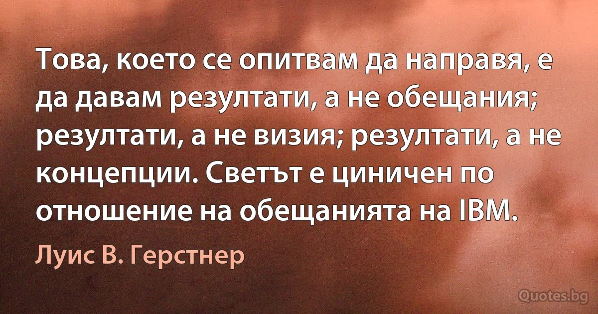 Това, което се опитвам да направя, е да давам резултати, а не обещания; резултати, а не визия; резултати, а не концепции. Светът е циничен по отношение на обещанията на IBM. (Луис В. Герстнер)