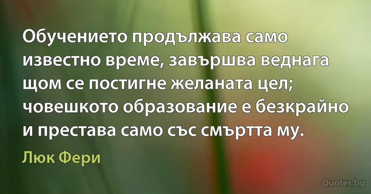 Обучението продължава само известно време, завършва веднага щом се постигне желаната цел; човешкото образование е безкрайно и престава само със смъртта му. (Люк Фери)