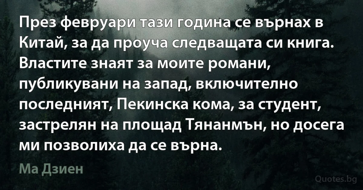 През февруари тази година се върнах в Китай, за да проуча следващата си книга. Властите знаят за моите романи, публикувани на запад, включително последният, Пекинска кома, за студент, застрелян на площад Тянанмън, но досега ми позволиха да се върна. (Ма Дзиен)