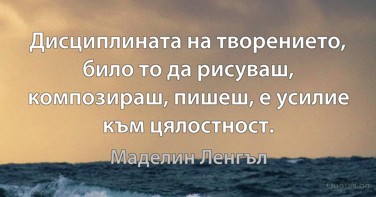 Дисциплината на творението, било то да рисуваш, композираш, пишеш, е усилие към цялостност. (Маделин Ленгъл)