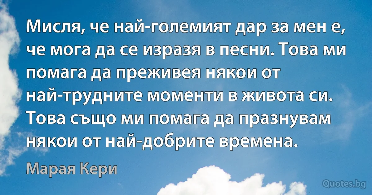 Мисля, че най-големият дар за мен е, че мога да се изразя в песни. Това ми помага да преживея някои от най-трудните моменти в живота си. Това също ми помага да празнувам някои от най-добрите времена. (Марая Кери)