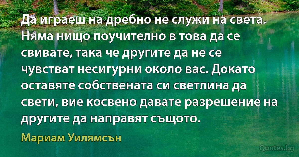 Да играеш на дребно не служи на света. Няма нищо поучително в това да се свивате, така че другите да не се чувстват несигурни около вас. Докато оставяте собствената си светлина да свети, вие косвено давате разрешение на другите да направят същото. (Мариам Уилямсън)