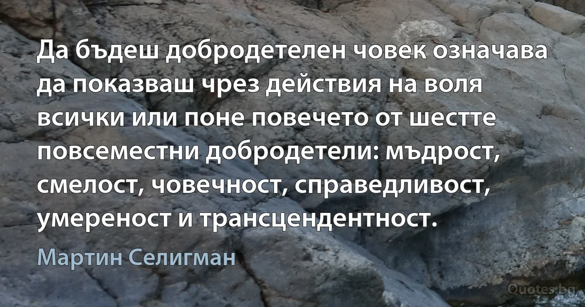 Да бъдеш добродетелен човек означава да показваш чрез действия на воля всички или поне повечето от шестте повсеместни добродетели: мъдрост, смелост, човечност, справедливост, умереност и трансцендентност. (Мартин Селигман)