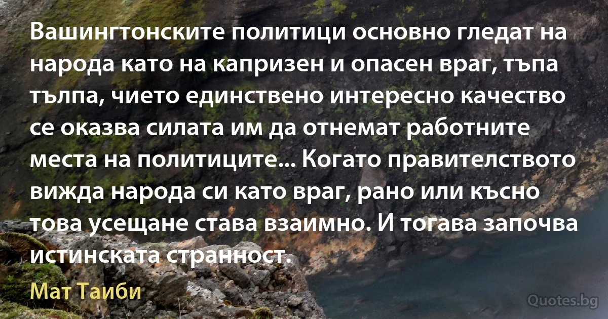 Вашингтонските политици основно гледат на народа като на капризен и опасен враг, тъпа тълпа, чието единствено интересно качество се оказва силата им да отнемат работните места на политиците... Когато правителството вижда народа си като враг, рано или късно това усещане става взаимно. И тогава започва истинската странност. (Мат Таиби)