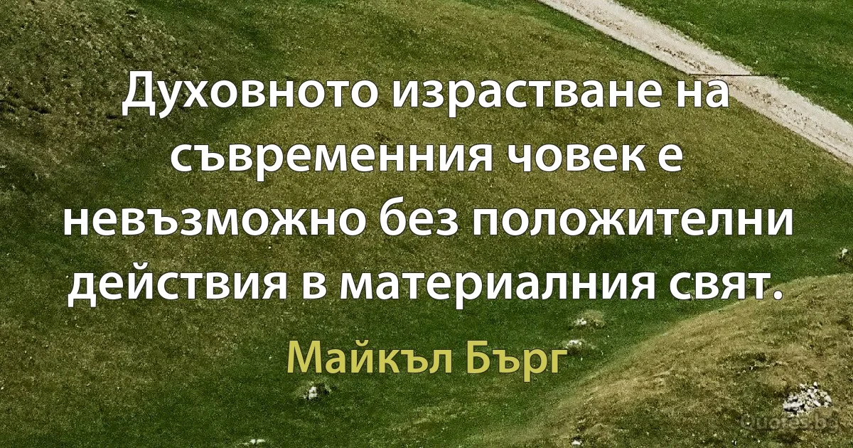 Духовното израстване на съвременния човек е невъзможно без положителни действия в материалния свят. (Майкъл Бърг)