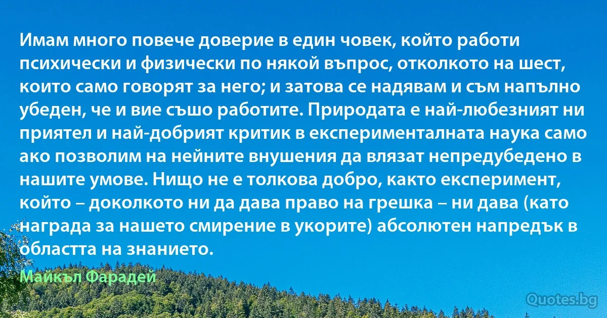 Имам много повече доверие в един човек, който работи психически и физически по някой въпрос, отколкото на шест, които само говорят за него; и затова се надявам и съм напълно убеден, че и вие съшо работите. Природата е най-любезният ни приятел и най-добрият критик в експерименталната наука само ако позволим на нейните внушения да влязат непредубедено в нашите умове. Нищо не е толкова добро, както експеримент, който – доколкото ни да дава право на грешка – ни дава (като награда за нашето смирение в укорите) абсолютен напредък в областта на знанието. (Майкъл Фарадей)