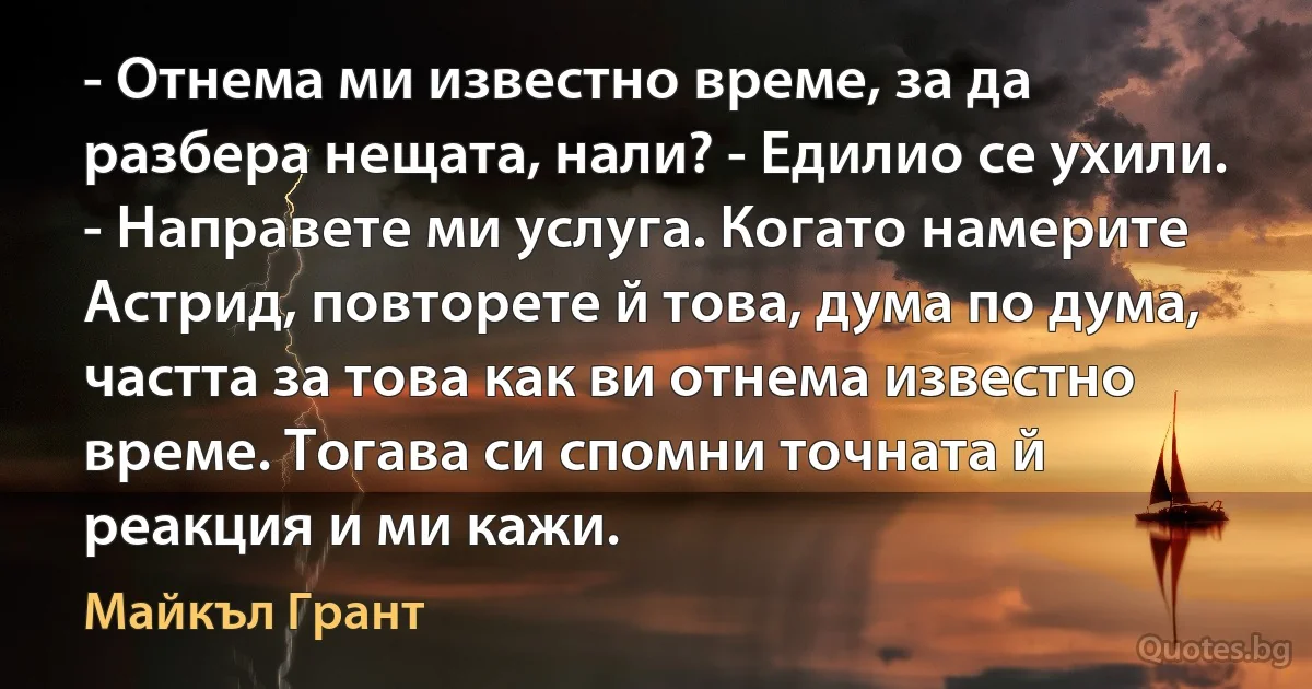 - Отнема ми известно време, за да разбера нещата, нали? - Едилио се ухили. - Направете ми услуга. Когато намерите Астрид, повторете й това, дума по дума, частта за това как ви отнема известно време. Тогава си спомни точната й реакция и ми кажи. (Майкъл Грант)