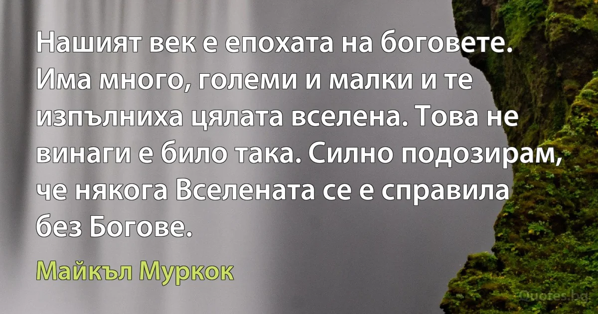 Нашият век е епохата на боговете. Има много, големи и малки и те изпълниха цялата вселена. Това не винаги е било така. Силно подозирам, че някога Вселената се е справила без Богове. (Майкъл Муркок)