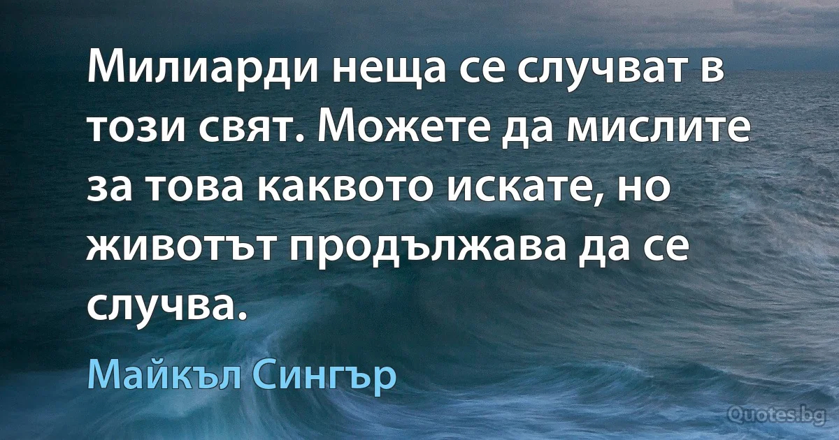 Милиарди неща се случват в този свят. Можете да мислите за това каквото искате, но животът продължава да се случва. (Майкъл Сингър)