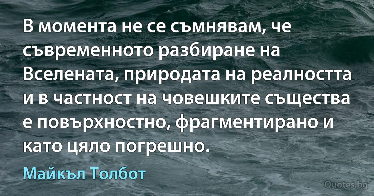 В момента не се съмнявам, че съвременното разбиране на Вселената, природата на реалността и в частност на човешките същества е повърхностно, фрагментирано и като цяло погрешно. (Майкъл Толбот)