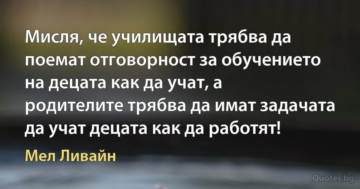 Мисля, че училищата трябва да поемат отговорност за обучението на децата как да учат, а родителите трябва да имат задачата да учат децата как да работят! (Мел Ливайн)