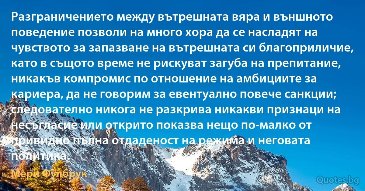 Разграничението между вътрешната вяра и външното поведение позволи на много хора да се насладят на чувството за запазване на вътрешната си благоприличие, като в същото време не рискуват загуба на препитание, никакъв компромис по отношение на амбициите за кариера, да не говорим за евентуално повече санкции; следователно никога не разкрива никакви признаци на несъгласие или открито показва нещо по-малко от привидно пълна отдаденост на режима и неговата политика. (Мери Фулбрук)