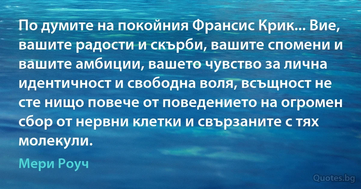 По думите на покойния Франсис Крик... Вие, вашите радости и скърби, вашите спомени и вашите амбиции, вашето чувство за лична идентичност и свободна воля, всъщност не сте нищо повече от поведението на огромен сбор от нервни клетки и свързаните с тях молекули. (Мери Роуч)