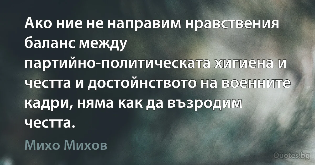 Ако ние не направим нравствения баланс между партийно-политическата хигиена и честта и достойнството на военните кадри, няма как да възродим честта. (Михо Михов)