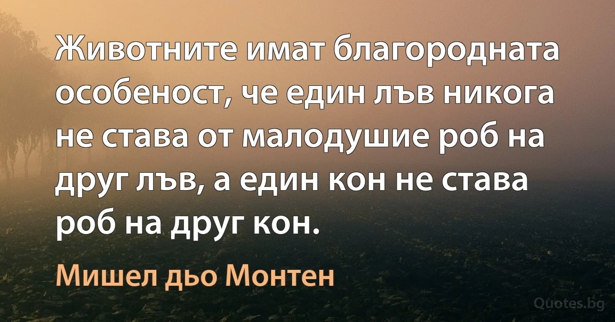 Животните имат благородната особеност, че един лъв никога не става от малодушие роб на друг лъв, а един кон не става роб на друг кон. (Мишел дьо Монтен)