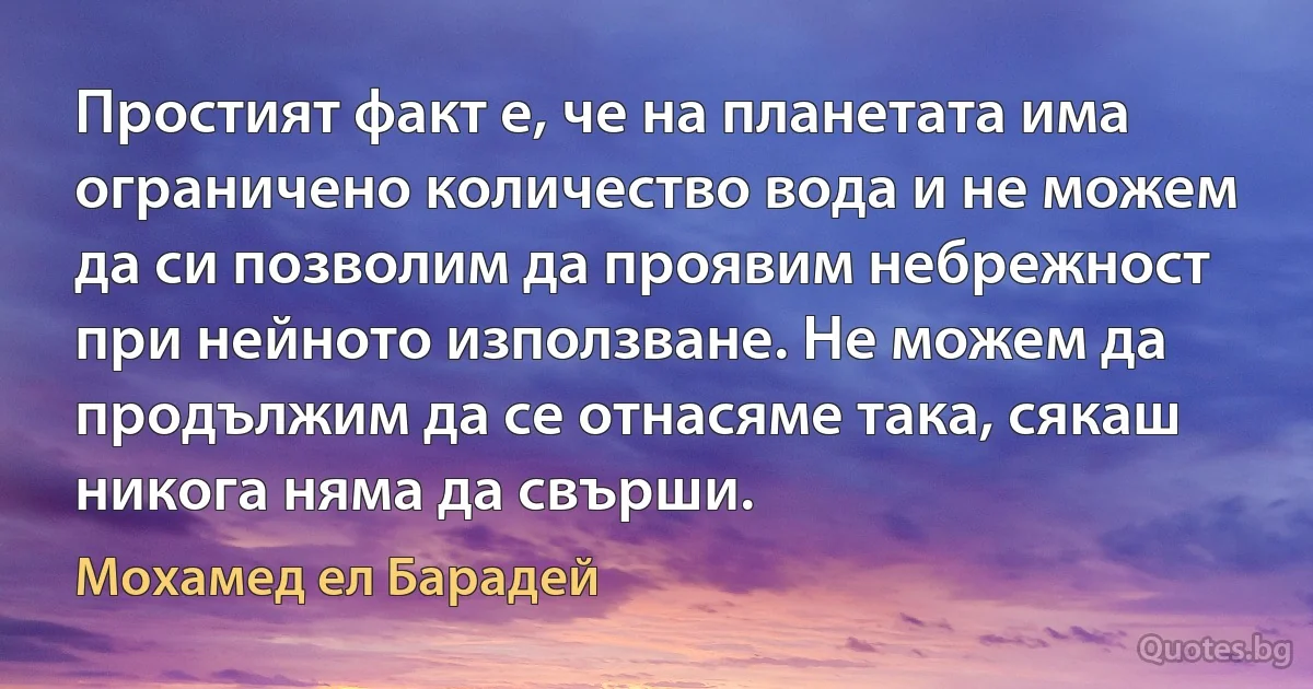 Простият факт е, че на планетата има ограничено количество вода и не можем да си позволим да проявим небрежност при нейното използване. Не можем да продължим да се отнасяме така, сякаш никога няма да свърши. (Мохамед ел Барадей)