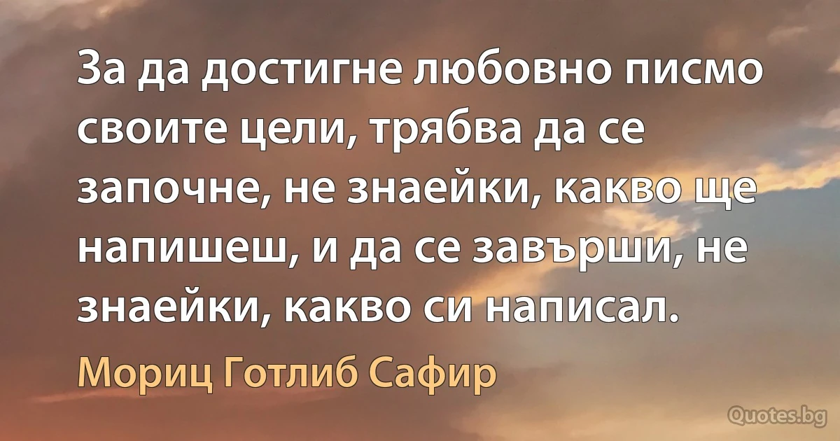 За да достигне любовно писмо своите цели, трябва да се започне, не знаейки, какво ще напишеш, и да се завърши, не знаейки, какво си написал. (Мориц Готлиб Сафир)