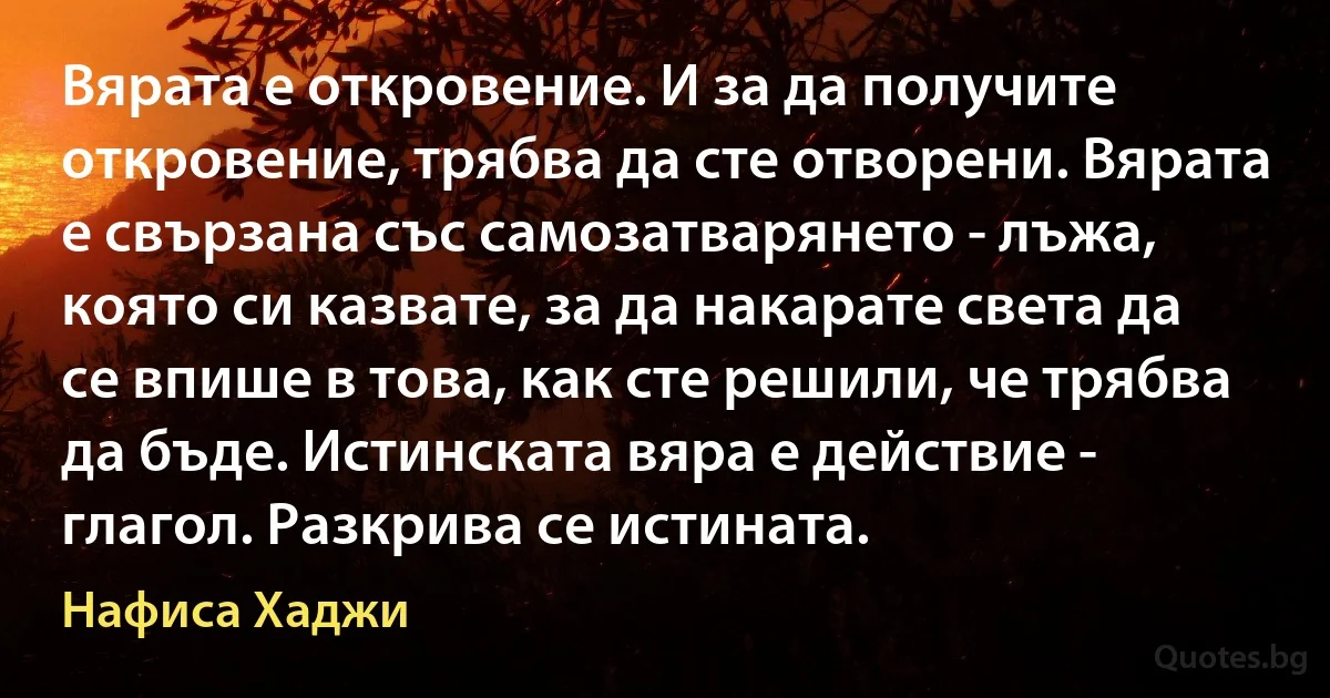 Вярата е откровение. И за да получите откровение, трябва да сте отворени. Вярата е свързана със самозатварянето - лъжа, която си казвате, за да накарате света да се впише в това, как сте решили, че трябва да бъде. Истинската вяра е действие - глагол. Разкрива се истината. (Нафиса Хаджи)