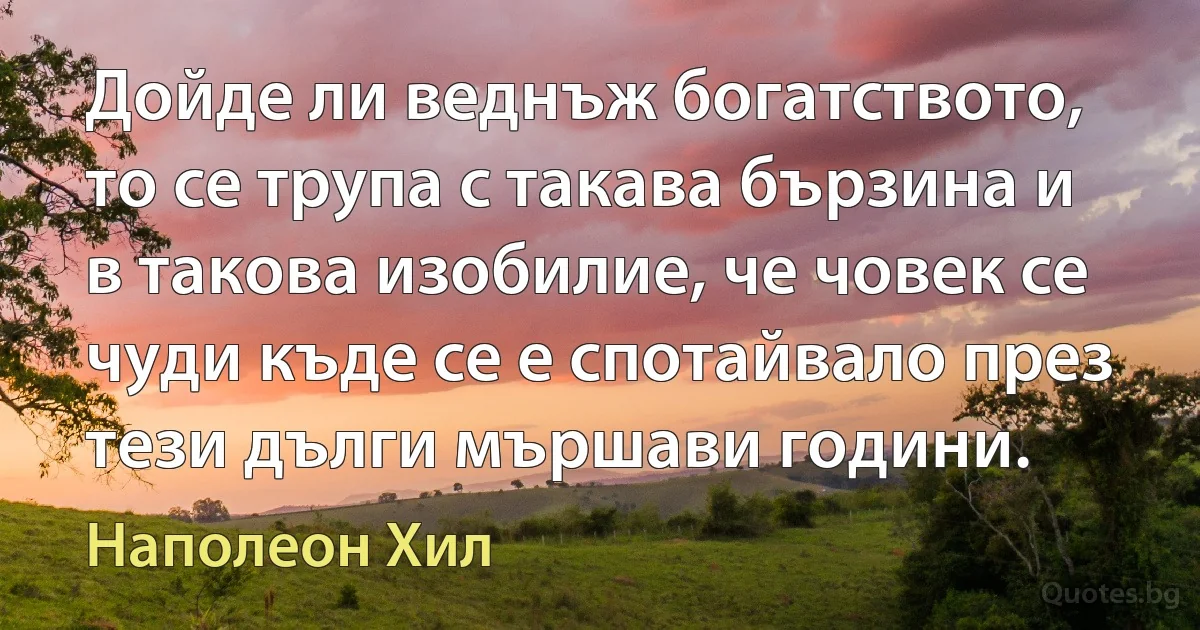 Дойде ли веднъж богатството, то се трупа с такава бързина и в такова изобилие, че човек се чуди къде се е спотайвало през тези дълги мършави години. (Наполеон Хил)