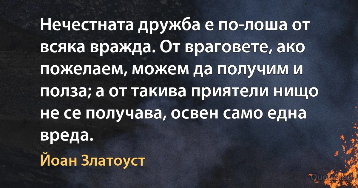 Нечестната дружба е по-лоша от всяка вражда. От враговете, ако пожелаем, можем да получим и полза; а от такива приятели нищо не се получава, освен само една вреда. (Йоан Златоуст)