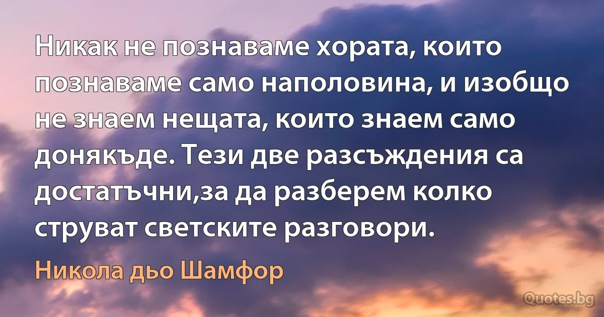 Никак не познаваме хората, които познаваме само наполовина, и изобщо не знаем нещата, които знаем само донякъде. Тези две разсъждения са достатъчни,за да разберем колко струват светските разговори. (Никола дьо Шамфор)