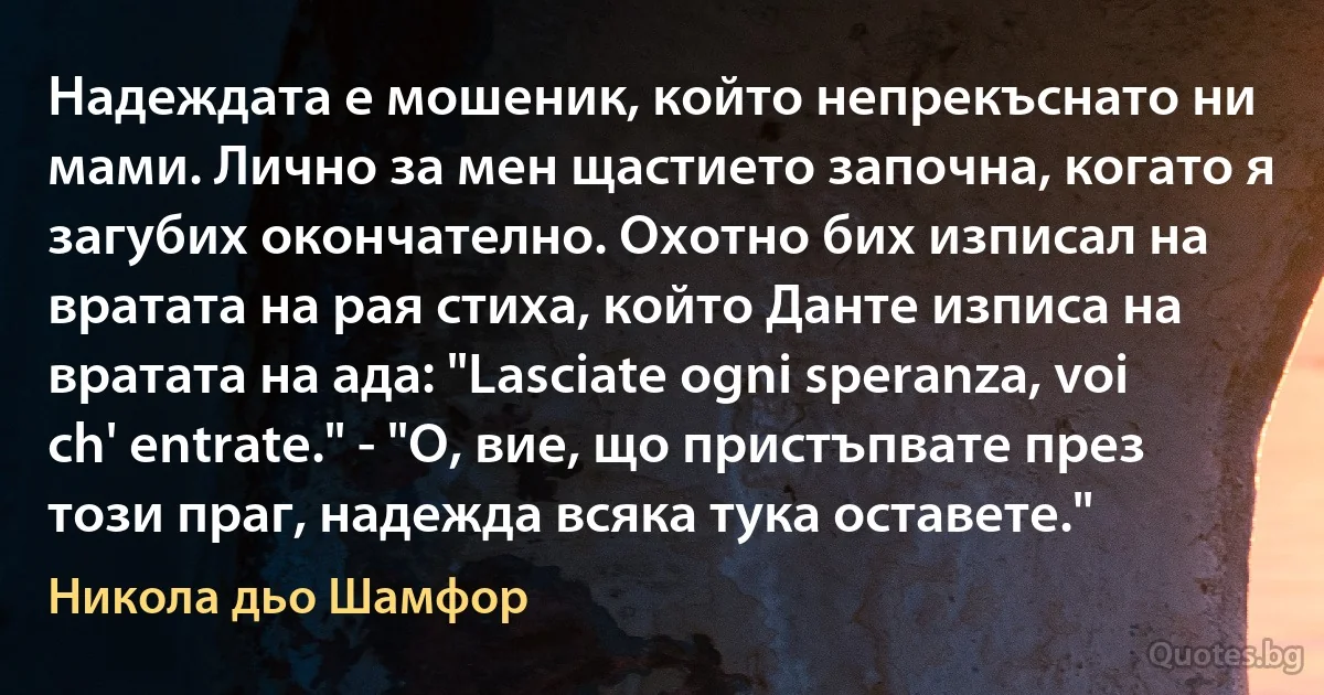 Надеждата е мошеник, който непрекъснато ни мами. Лично за мен щастието започна, когато я загубих окончателно. Охотно бих изписал на вратата на рая стиха, който Данте изписа на вратата на ада: "Lasciate ogni speranza, voi ch' entrate." - "О, вие, що пристъпвате през този праг, надежда всяка тука оставете." (Никола дьо Шамфор)