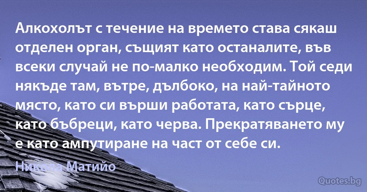 Алкохолът с течение на времето става сякаш отделен орган, същият като останалите, във всеки случай не по-малко необходим. Той седи някъде там, вътре, дълбоко, на най-тайното място, като си върши работата, като сърце, като бъбреци, като черва. Прекратяването му е като ампутиране на част от себе си. (Никола Матийо)