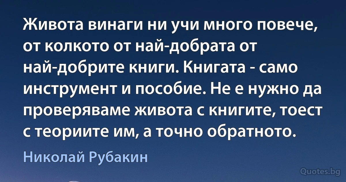 Живота винаги ни учи много повече, от колкото от най-добрата от най-добрите книги. Книгата - само инструмент и пособие. Не е нужно да проверяваме живота с книгите, тоест с теориите им, а точно обратното. (Николай Рубакин)