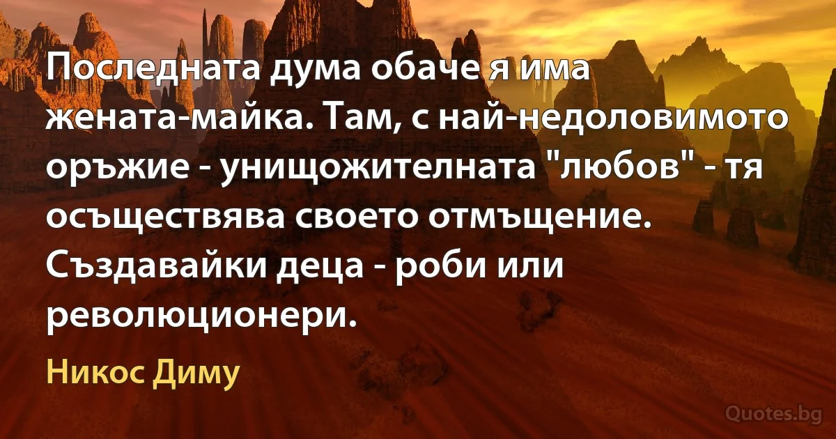 Последната дума обаче я има жената-майка. Там, с най-недоловимото оръжие - унищожителната "любов" - тя осъществява своето отмъщение. Създавайки деца - роби или революционери. (Никос Диму)