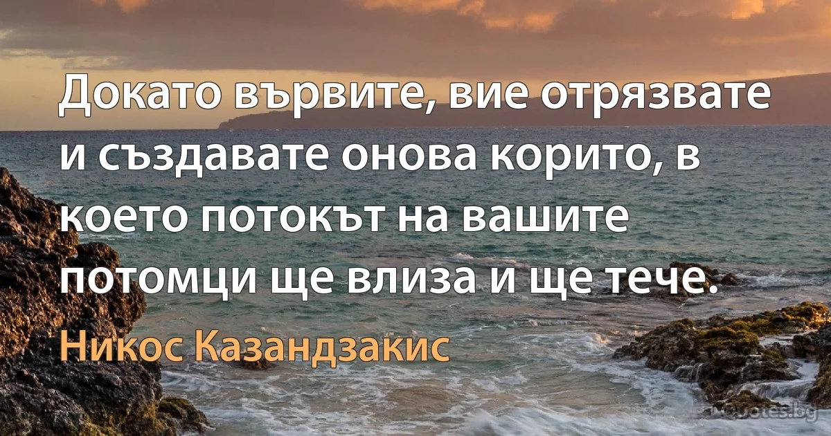 Докато вървите, вие отрязвате и създавате онова корито, в което потокът на вашите потомци ще влиза и ще тече. (Никос Казандзакис)