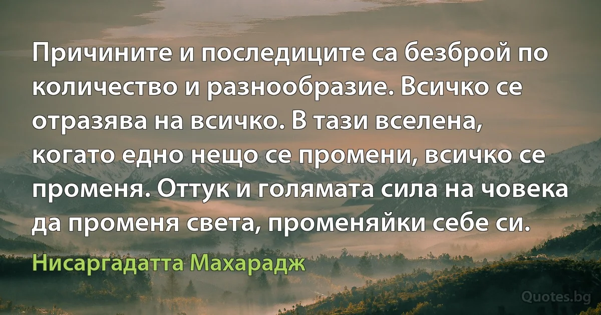 Причините и последиците са безброй по количество и разнообразие. Всичко се отразява на всичко. В тази вселена, когато едно нещо се промени, всичко се променя. Оттук и голямата сила на човека да променя света, променяйки себе си. (Нисаргадатта Махарадж)