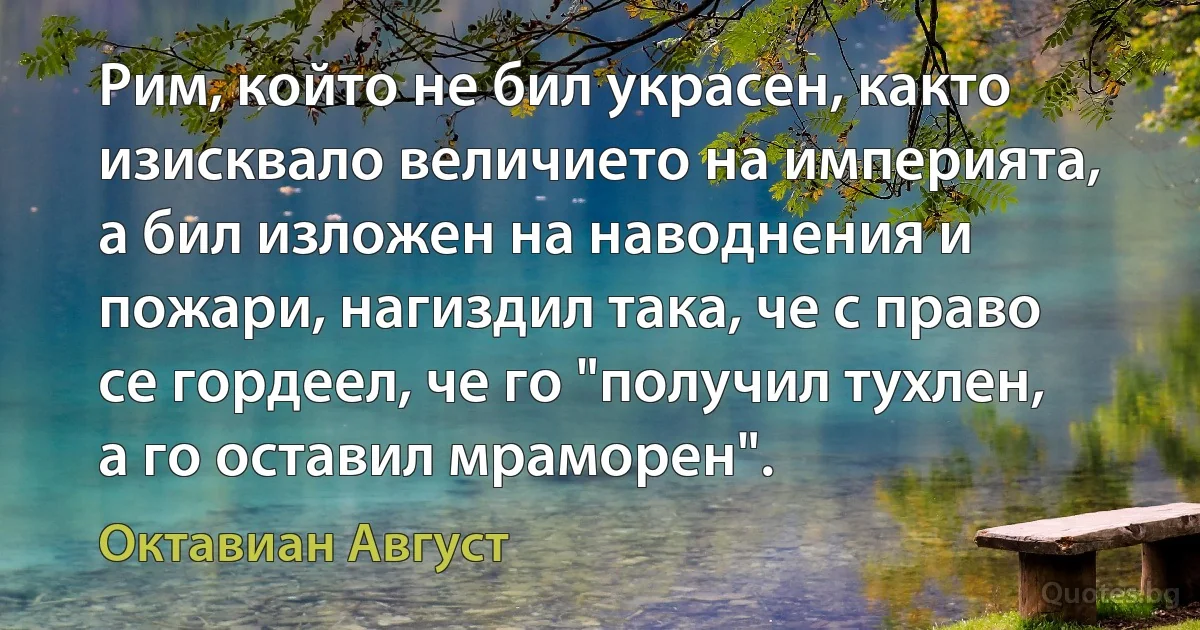 Рим, който не бил украсен, както изисквало величието на империята, а бил изложен на наводнения и пожари, нагиздил така, че с право се гордеел, че го "получил тухлен, а го оставил мраморен". (Октавиан Август)